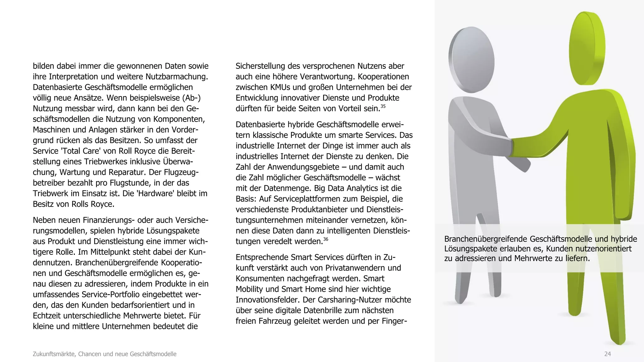 24
bilden dabei immer die gewonnenen Daten sowie
ihre Interpretation und weitere Nutzbarmachung.
Datenbasierte Geschäftsmodelle ermöglichen
völlig neue Ansätze. Wenn beispielsweise (Ab-)
Nutzung messbar wird, dann kann bei den Ge-
schäftsmodellen die Nutzung von Komponenten,
Maschinen und Anlagen stärker in den Vorder-
grund rücken als das Besitzen. So umfasst der
Service 'Total Care' von Roll Royce die Bereit-
stellung eines Triebwerkes inklusive Überwa-
chung, Wartung und Reparatur. Der Flugzeug-
betreiber bezahlt pro Flugstunde, in der das
Triebwerk im Einsatz ist. Die 'Hardware' bleibt im
Besitz von Rolls Royce.
Neben neuen Finanzierungs- oder auch Versiche-
rungsmodellen, spielen hybride Lösungspakete
aus Produkt und Dienstleistung eine immer wich-
tigere Rolle. Im Mittelpunkt steht dabei der Kun-
dennutzen. Branchenübergreifende Kooperatio-
nen und Geschäftsmodelle ermöglichen es, ge-
nau diesen zu adressieren, indem Produkte in ein
umfassendes Service-Portfolio eingebettet wer-
den, das den Kunden bedarfsorientiert und in
Echtzeit unterschiedliche Mehrwerte bietet. Für
kleine und mittlere Unternehmen bedeutet die
Sicherstellung des versprochenen Nutzens aber
auch eine höhere Verantwortung. Kooperationen
zwischen KMUs und großen Unternehmen bei der
Entwicklung innovativer Dienste und Produkte
dürften für beide Seiten von Vorteil sein.35
Datenbasierte hybride Geschäftsmodelle erwei-
tern klassische Produkte um smarte Services. Das
industrielle Internet der Dinge ist immer auch als
industrielles Internet der Dienste zu denken. Die
Zahl der Anwendungsgebiete – und damit auch
die Zahl möglicher Geschäftsmodelle – wächst
mit der Datenmenge. Big Data Analytics ist die
Basis: Auf Serviceplattformen zum Beispiel, die
verschiedenste Produktanbieter und Dienstleis-
tungsunternehmen miteinander vernetzen, kön-
nen diese Daten dann zu intelligenten Dienstleis-
tungen veredelt werden.36
Entsprechende Smart Services dürften in Zu-
kunft verstärkt auch von Privatanwendern und
Konsumenten nachgefragt werden. Smart
Mobility und Smart Home sind hier wichtige
Innovationsfelder. Der Carsharing-Nutzer möchte
über seine digitale Datenbrille zum nächsten
freien Fahrzeug geleitet werden und per Finger-
Zukunftsmärkte, Chancen und neue Geschäftsmodelle
Branchenübergreifende Geschäftsmodelle und hybride
Lösungspakete erlauben es, Kunden nutzenorientiert
zu adressieren und Mehrwerte zu liefern.
 