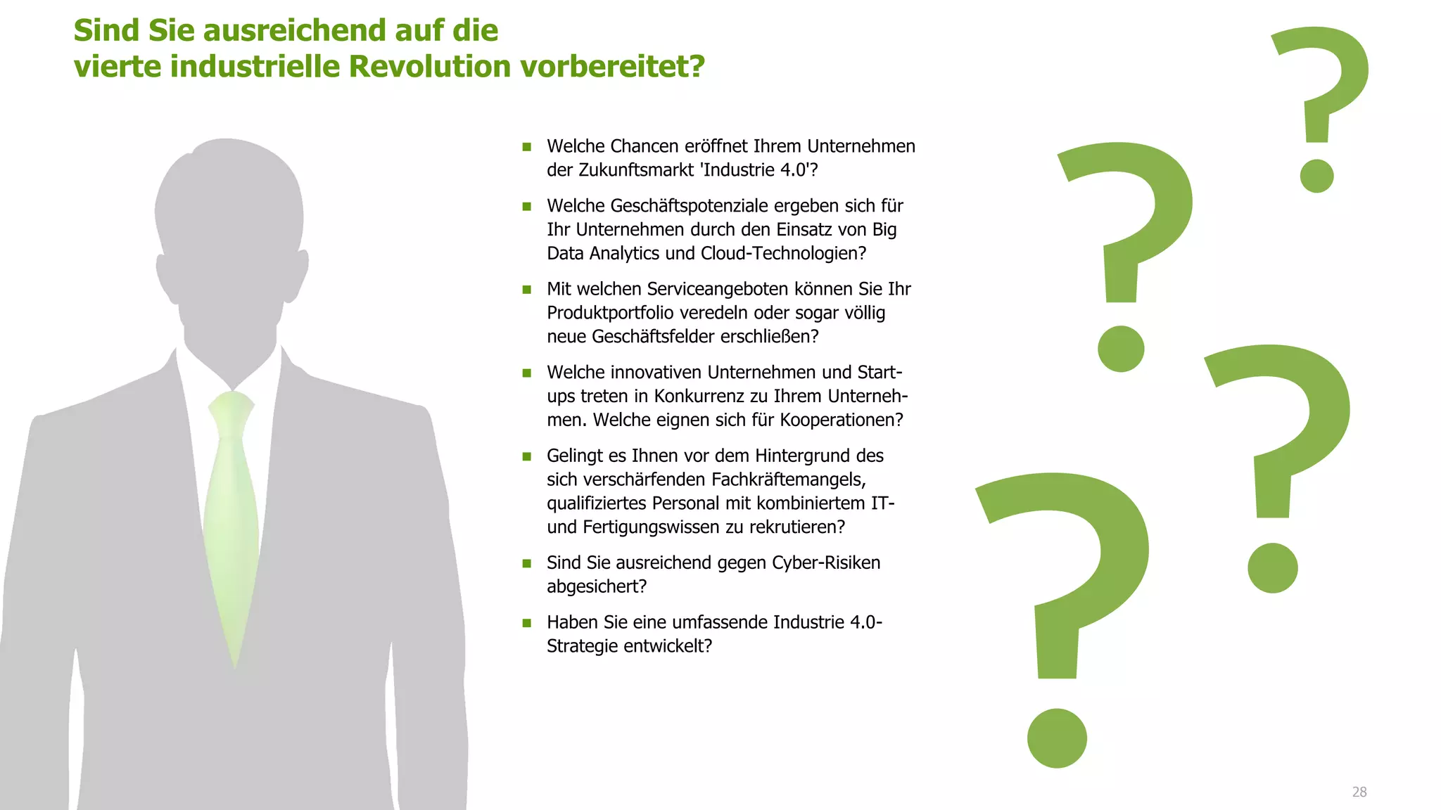 Sind Sie ausreichend auf die
vierte industrielle Revolution vorbereitet?
28
 Welche Chancen eröffnet Ihrem Unternehmen
der Zukunftsmarkt 'Industrie 4.0'?
 Welche Geschäftspotenziale ergeben sich für
Ihr Unternehmen durch den Einsatz von Big
Data Analytics und Cloud-Technologien?
 Mit welchen Serviceangeboten können Sie Ihr
Produktportfolio veredeln oder sogar völlig
neue Geschäftsfelder erschließen?
 Welche innovativen Unternehmen und Start-
ups treten in Konkurrenz zu Ihrem Unterneh-
men. Welche eignen sich für Kooperationen?
 Gelingt es Ihnen vor dem Hintergrund des
sich verschärfenden Fachkräftemangels,
qualifiziertes Personal mit kombiniertem IT-
und Fertigungswissen zu rekrutieren?
 Sind Sie ausreichend gegen Cyber-Risiken
abgesichert?
 Haben Sie eine umfassende Industrie 4.0-
Strategie entwickelt?
 