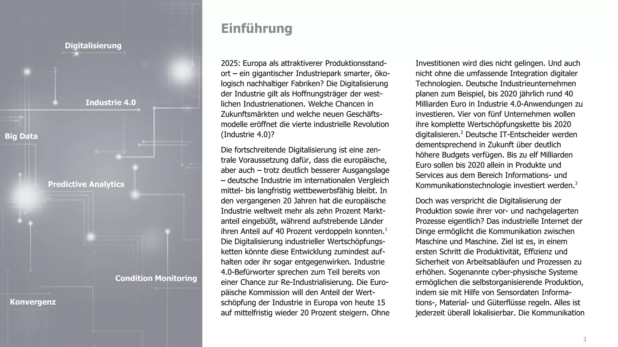 Einführung
3
2025: Europa als attraktiverer Produktionsstand-
ort – ein gigantischer Industriepark smarter, öko-
logisch nachhaltiger Fabriken? Die Digitalisierung
der Industrie gilt als Hoffnungsträger der west-
lichen Industrienationen. Welche Chancen in
Zukunftsmärkten und welche neuen Geschäfts-
modelle eröffnet die vierte industrielle Revolution
(Industrie 4.0)?
Die fortschreitende Digitalisierung ist eine zen-
trale Voraussetzung dafür, dass die europäische,
aber auch – trotz deutlich besserer Ausgangslage
– deutsche Industrie im internationalen Vergleich
mittel- bis langfristig wettbewerbsfähig bleibt. In
den vergangenen 20 Jahren hat die europäische
Industrie weltweit mehr als zehn Prozent Markt-
anteil eingebüßt, während aufstrebende Länder
ihren Anteil auf 40 Prozent verdoppeln konnten.1
Die Digitalisierung industrieller Wertschöpfungs-
ketten könnte diese Entwicklung zumindest auf-
halten oder ihr sogar entgegenwirken. Industrie
4.0-Befürworter sprechen zum Teil bereits von
einer Chance zur Re-Industrialisierung. Die Euro-
päische Kommission will den Anteil der Wert-
schöpfung der Industrie in Europa von heute 15
auf mittelfristig wieder 20 Prozent steigern. Ohne
Investitionen wird dies nicht gelingen. Und auch
nicht ohne die umfassende Integration digitaler
Technologien. Deutsche Industrieunternehmen
planen zum Beispiel, bis 2020 jährlich rund 40
Milliarden Euro in Industrie 4.0-Anwendungen zu
investieren. Vier von fünf Unternehmen wollen
ihre komplette Wertschöpfungskette bis 2020
digitalisieren.2
Deutsche IT-Entscheider werden
dementsprechend in Zukunft über deutlich
höhere Budgets verfügen. Bis zu elf Milliarden
Euro sollen bis 2020 allein in Produkte und
Services aus dem Bereich Informations- und
Kommunikationstechnologie investiert werden.3
Doch was verspricht die Digitalisierung der
Produktion sowie ihrer vor- und nachgelagerten
Prozesse eigentlich? Das industrielle Internet der
Dinge ermöglicht die Kommunikation zwischen
Maschine und Maschine. Ziel ist es, in einem
ersten Schritt die Produktivität, Effizienz und
Sicherheit von Arbeitsabläufen und Prozessen zu
erhöhen. Sogenannte cyber-physische Systeme
ermöglichen die selbstorganisierende Produktion,
indem sie mit Hilfe von Sensordaten Informa-
tions-, Material- und Güterflüsse regeln. Alles ist
jederzeit überall lokalisierbar. Die Kommunikation
Digitalisierung
Big Data
Industrie 4.0
Condition Monitoring
Predictive Analytics
Konvergenz
 
