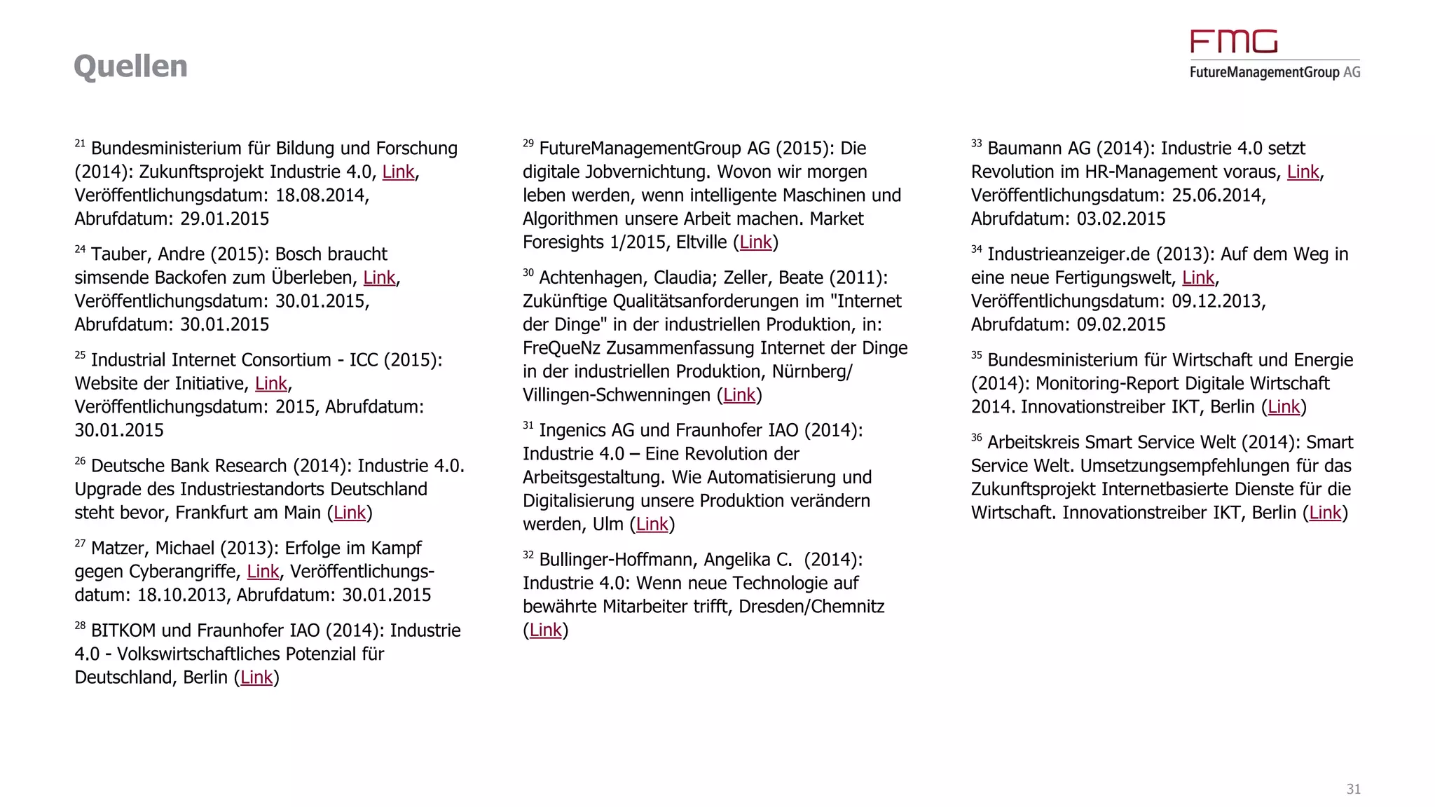 Quellen
31
1
Roland Berger Strategy Consultants (2014).
Industry 4.0. The new industrial revolution. How
Europe will succeed (Link)
2/23
Strategy& (2014): Industrie 4.0. Chancen und
Herausforderungen der vierten industriellen
Revolution (Link)
3/19
Experton Group (2014): Industrie 4.0 in
Deutschland – 10,9 Mrd. EUR ICT Potenziale bis
2020 (Link)
4
CSC (2015): CSC-Studie "Industrie 4.0".
Ländervergleich DACH. Ergebnisse (Link)
5
Floyer, David (2013): Defining and Sizing the
Industrial Internet, Link, Veröffentlichungs-
datum: 27.06.2013, Abrufdatum: 23.10.2014
6/22/37
Accenture (2015): Winning with the
Industrial Internet of Things. How to accelerate
the journey to productivity and growth (Link)
7
Markets and Markets (2014): Industrial
Wireless Sensor Networks Market worth $944.92
Million by 2020, Link, Veröffentlichungsdatum:
01.12.2014, Abrufdatum: 01.12.2014
8
Dörfler, Michael (2013): Zukunftsmarkt digitale
Fabrik, Link, Veröffentlichungsdatum:
04.04.2013, Abrufdatum: 10.04.2013
9
BITKOM (2015): Industrie 4.0 erstmals unter
den Top-Themen des Jahres, Link,
Veröffentlichungsdatum: 22.01.2015,
Abrufdatum: 26.01.2015
10
ABI research (2014): Maintenance Analytics to
Generate $24.7 Billion in 2019, Driven by
Predictive Maintenance and Internet of Things,
Link, Veröffentlichungsdatum: 28.03.2014,
Abrufdatum: 27.01.2015
11
Gartner (2015): Gartner Says By 2020, a
Quarter Billion Connected Vehicles Will Enable
New In-Vehicle Services and Automated Driving
Capabilities, Link, Veröffentlichungsdatum:
26.01.2015, Abrufdatum: 26.01.2015
12
Roland Berger Strategy Consultants (2014):
Predictive Maintenance. Is the timing right for
predictive maintenance in the manufacturing
sector? (Link)
13
Prognos AG (2012): Technologiereport 2012.
Bericht zur Befragungsrunde 2011/2012 des
Expertenpanels, Basel et al.
14
Jung, Alexander (2014): 'Ein mächtiges
Werkzeug', in: Der Spiegel 29/2014
15
Bauer, Stephan (2014): Industrie 4.0: Wer von
der Digitalisierung am meisten profitiert, Link,
Veröffentlichungsdatum: 06.08.2014,
Abrufdatum: 27.01.2015
16
Anderson, Chris (2013): Makers. Das Internet
der Dinge: die nächste industrielle Revolution,
München
17
Hämmerle, Moritz (2012): Industrie 4.0:
Flexibilität hoch 3, Link, Veröffentlichungsdatum:
23.07.2012, Abrufdatum: 29.01.2015
18
FLYACTS GmbH (2014): Industrie 4.0:
Grundlagenwissen, Experteninterviews und
Pioniere, Jena (Link)
20
Freudenberg IT (2014): IT Innovation
Readiness Index 2014, Teil 2, Link,
Veröffentlichungsdatum: 13.08.2014,
Abrufdatum: 29.01.2015
 
