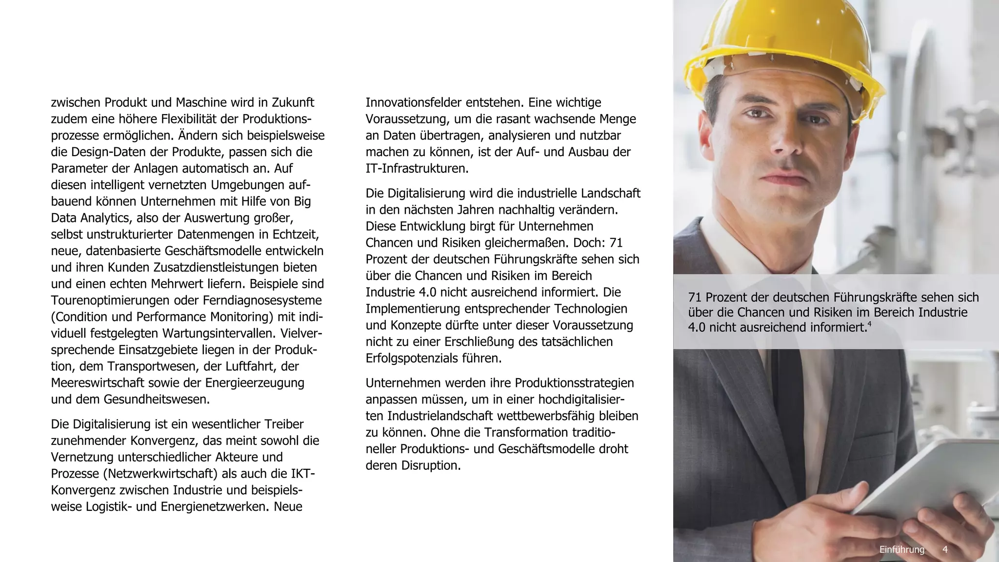 4
zwischen Produkt und Maschine wird in Zukunft
zudem eine höhere Flexibilität der Produktions-
prozesse ermöglichen. Ändern sich beispielsweise
die Design-Daten der Produkte, passen sich die
Parameter der Anlagen automatisch an. Auf
diesen intelligent vernetzten Umgebungen auf-
bauend können Unternehmen mit Hilfe von Big
Data Analytics, also der Auswertung großer,
selbst unstrukturierter Datenmengen in Echtzeit,
neue, datenbasierte Geschäftsmodelle entwickeln
und ihren Kunden Zusatzdienstleistungen bieten
und einen echten Mehrwert liefern. Beispiele sind
Tourenoptimierungen oder Ferndiagnosesysteme
(Condition und Performance Monitoring) mit indi-
viduell festgelegten Wartungsintervallen. Vielver-
sprechende Einsatzgebiete liegen in der Produk-
tion, dem Transportwesen, der Luftfahrt, der
Meereswirtschaft sowie der Energieerzeugung
und dem Gesundheitswesen.
Die Digitalisierung ist ein wesentlicher Treiber
zunehmender Konvergenz, das meint sowohl die
Vernetzung unterschiedlicher Akteure und
Prozesse (Netzwerkwirtschaft) als auch die IKT-
Konvergenz zwischen Industrie und beispiels-
weise Logistik- und Energienetzwerken. Neue
Innovationsfelder entstehen. Eine wichtige
Voraussetzung, um die rasant wachsende Menge
an Daten übertragen, analysieren und nutzbar
machen zu können, ist der Auf- und Ausbau der
IT-Infrastrukturen.
Die Digitalisierung wird die industrielle Landschaft
in den nächsten Jahren nachhaltig verändern.
Diese Entwicklung birgt für Unternehmen
Chancen und Risiken gleichermaßen. Doch: 71
Prozent der deutschen Führungskräfte sehen sich
über die Chancen und Risiken im Bereich
Industrie 4.0 nicht ausreichend informiert. Die
Implementierung entsprechender Technologien
und Konzepte dürfte unter dieser Voraussetzung
nicht zu einer Erschließung des tatsächlichen
Erfolgspotenzials führen.
Unternehmen werden ihre Produktionsstrategien
anpassen müssen, um in einer hochdigitalisier-
ten Industrielandschaft wettbewerbsfähig bleiben
zu können. Ohne die Transformation traditio-
neller Produktions- und Geschäftsmodelle droht
deren Disruption.
Einführung
71 Prozent der deutschen Führungskräfte sehen sich
über die Chancen und Risiken im Bereich Industrie
4.0 nicht ausreichend informiert.4
 