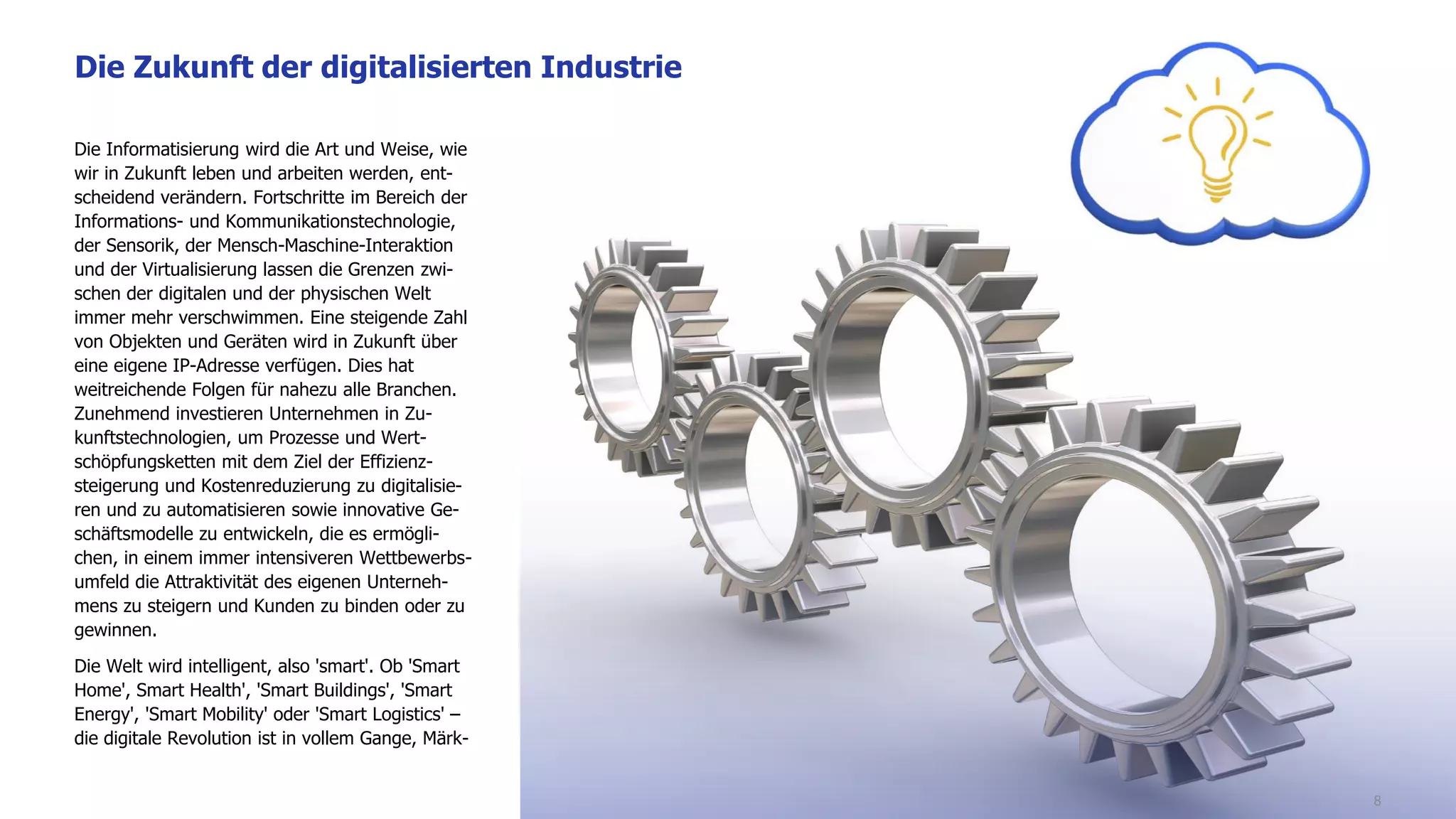 Die Informatisierung wird die Art und Weise, wie
wir in Zukunft leben und arbeiten werden, ent-
scheidend verändern. Fortschritte im Bereich der
Informations- und Kommunikationstechnologie,
der Sensorik, der Mensch-Maschine-Interaktion
und der Virtualisierung lassen die Grenzen zwi-
schen der digitalen und der physischen Welt
immer mehr verschwimmen. Eine steigende Zahl
von Objekten und Geräten wird in Zukunft über
eine eigene IP-Adresse verfügen. Dies hat
weitreichende Folgen für nahezu alle Branchen.
Zunehmend investieren Unternehmen in Zu-
kunftstechnologien, um Prozesse und Wert-
schöpfungsketten mit dem Ziel der Effizienz-
steigerung und Kostenreduzierung zu digitalisie-
ren und zu automatisieren sowie innovative Ge-
schäftsmodelle zu entwickeln, die es ermögli-
chen, in einem immer intensiveren Wettbewerbs-
umfeld die Attraktivität des eigenen Unterneh-
mens zu steigern und Kunden zu binden oder zu
gewinnen.
Die Welt wird intelligent, also 'smart'. Ob 'Smart
Home', Smart Health', 'Smart Buildings', 'Smart
Energy', 'Smart Mobility' oder 'Smart Logistics' –
die digitale Revolution ist in vollem Gange, Märk-
Die Zukunft der digitalisierten Industrie
8
 