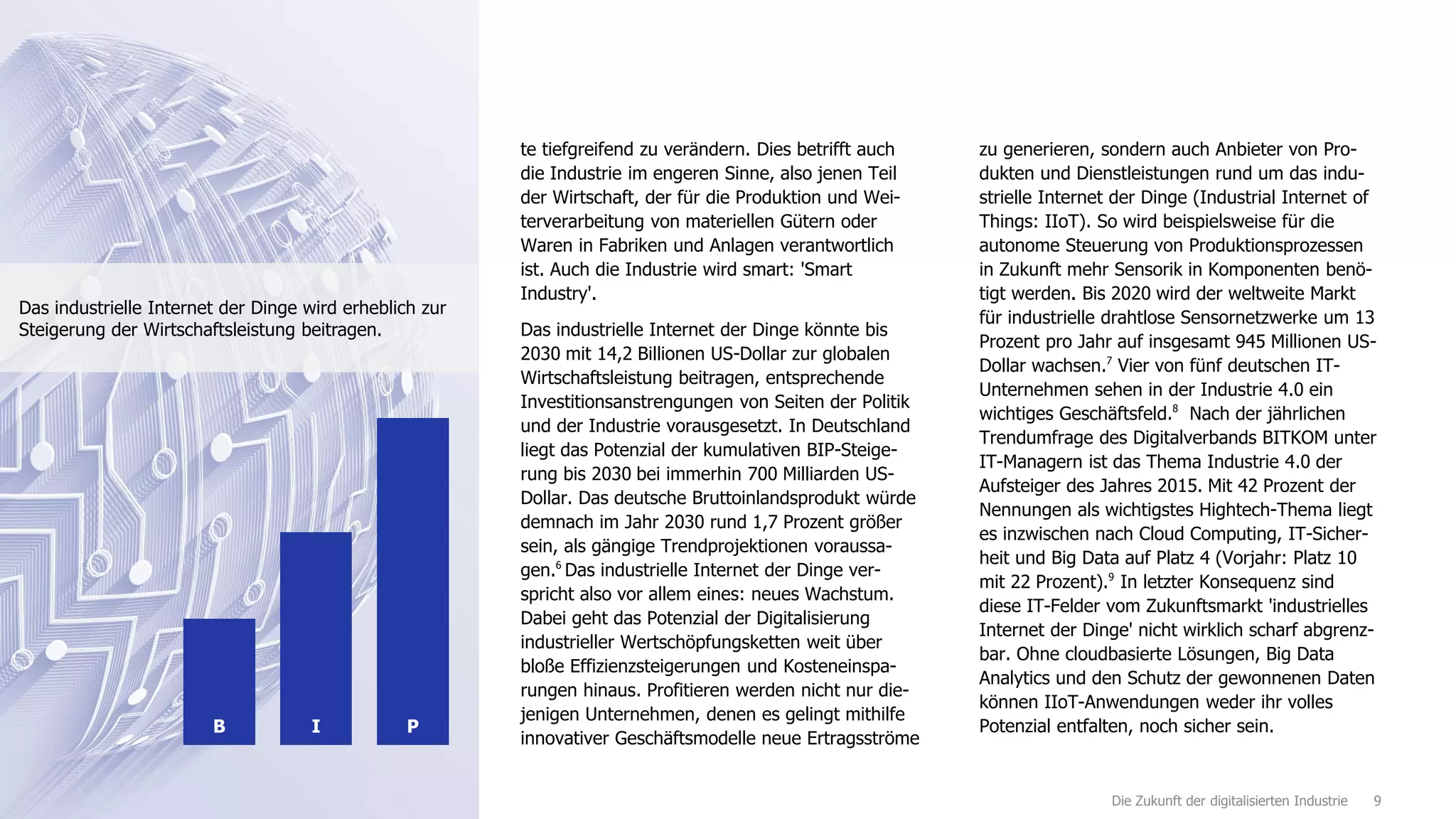 9Die Zukunft der digitalisierten Industrie
te tiefgreifend zu verändern. Dies betrifft auch
die Industrie im engeren Sinne, also jenen Teil
der Wirtschaft, der für die Produktion und Wei-
terverarbeitung von materiellen Gütern oder
Waren in Fabriken und Anlagen verantwortlich
ist. Auch die Industrie wird smart: 'Smart
Industry'.
Das industrielle Internet der Dinge könnte bis
2030 mit 14,2 Billionen US-Dollar zur globalen
Wirtschaftsleistung beitragen, entsprechende
Investitionsanstrengungen von Seiten der Politik
und der Industrie vorausgesetzt. In Deutschland
liegt das Potenzial der kumulativen BIP-Steige-
rung bis 2030 bei immerhin 700 Milliarden US-
Dollar. Das deutsche Bruttoinlandsprodukt würde
demnach im Jahr 2030 rund 1,7 Prozent größer
sein, als gängige Trendprojektionen voraussa-
gen.6
Das industrielle Internet der Dinge ver-
spricht also vor allem eines: neues Wachstum.
Dabei geht das Potenzial der Digitalisierung
industrieller Wertschöpfungsketten weit über
bloße Effizienzsteigerungen und Kosteneinspa-
rungen hinaus. Profitieren werden nicht nur die-
jenigen Unternehmen, denen es gelingt mithilfe
innovativer Geschäftsmodelle neue Ertragsströme
zu generieren, sondern auch Anbieter von Pro-
dukten und Dienstleistungen rund um das indu-
strielle Internet der Dinge (Industrial Internet of
Things: IIoT). So wird beispielsweise für die
autonome Steuerung von Produktionsprozessen
in Zukunft mehr Sensorik in Komponenten benö-
tigt werden. Bis 2020 wird der weltweite Markt
für industrielle drahtlose Sensornetzwerke um 13
Prozent pro Jahr auf insgesamt 945 Millionen US-
Dollar wachsen.7
Vier von fünf deutschen IT-
Unternehmen sehen in der Industrie 4.0 ein
wichtiges Geschäftsfeld.8
Nach der jährlichen
Trendumfrage des Digitalverbands BITKOM unter
IT-Managern ist das Thema Industrie 4.0 der
Aufsteiger des Jahres 2015. Mit 42 Prozent der
Nennungen als wichtigstes Hightech-Thema liegt
es inzwischen nach Cloud Computing, IT-Sicher-
heit und Big Data auf Platz 4 (Vorjahr: Platz 10
mit 22 Prozent).9
In letzter Konsequenz sind
diese IT-Felder vom Zukunftsmarkt 'industrielles
Internet der Dinge' nicht wirklich scharf abgrenz-
bar. Ohne cloudbasierte Lösungen, Big Data
Analytics und den Schutz der gewonnenen Daten
können IIoT-Anwendungen weder ihr volles
Potenzial entfalten, noch sicher sein.IB P
Das industrielle Internet der Dinge wird erheblich zur
Steigerung der Wirtschaftsleistung beitragen.
 