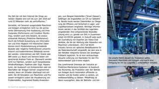 Die Zahl der mit dem Internet der Dinge ver-
netzten Objekte wird sich bis zum Jahr 2020 auf
rund 25 Milliarden mehr als verfünffachen.11
Vernetzte, mit Sensoren ausgerüstete Maschinen
und Anlagen ermöglichen nicht nur die perma-
nente Überwachung ihrer Auslastung und ihres
Zustandes (Performance und Condition Monito-
ring), sondern auch eine bessere, da voraus-
schauende Wartung (Predictive Maintenance).
Durch die Echtzeit-Auswertung von Informatio-
nen und ihren Abgleich mit historischen Daten
können durch Mustererkennung ermüdende
Bauteile oder mögliche Fehlfunktionen präventiv
erkannt und kostenintensive Stillstände vermie-
den werden. Unternehmen wie SAP, Oracle oder
IBM sowie u.a. Bosch und Siemens bieten ent-
sprechende Analyse-Tools an. Überwacht werden
nicht nur Fabriken, sondern auch beispielsweise
Windkraftanlagen, Pipelines oder Züge. Repara-
turen, der Austausch von Komponenten oder ein
Abschalten der Anlagen können vorgenommen
werden, bevor ein Schaden überhaupt erst ent-
steht. Die 3D-Simulation von Maschinen und Pro-
zessen ermöglicht zudem die Visualisierung von
Problemstellen. Augmented Reality-Anwendun-
gen, zum Beispiel Datenbrillen ('Smart Glasses'),
befähigen die Angestellten vor Ort zur Selbsthil-
fe. Bereits heute werden Datenbrillen zur Steige-
rung der Effizienz und Sicherheit in Lager- und
Logistikprozessen eingesetzt. Wichtige Informa-
tionen werden in das Sichtfeld des Lageristen
eingeblendet. Eine entsprechende Wearable-
Lösung wird u.a. gerade von DHL in Zusammen-
arbeit mit RICOH getestet. In Zukunft wäre auch
die Zuschaltung von Experten per Video-Chat
denkbar, die bei der Wartung oder Reparatur von
Maschinen unterstützen. 2013 hat Würth
Industry Service ein optisches Bestellsysteme für
die Materialwirtschaft vorgestellt, bei dem eine in
den Behälter integrierte Kamera den jeweiligen
Füllstand registriert. So ist eine verbrauchsge-
steuerte Lieferung von Kleinteilen für den Pro-
duktionsbedarf just-in-time möglich.
Das zunehmende Interesse der Industrie an
Predictive-Maintenance-Systemen ist Ausdruck
des Wunsches, die Produktion oder den Betrieb
von Anlagen durch Automation effizienter zu
machen und die Kosten weiter zu senken, um
wettbewerbsfähig zu bleiben. Mittelfristig ist
davon auszugehen, dass der Betriebs- und Ver-
11Die Zukunft der digitalisierten Industrie
Die smarte Fabrik steuert die Produktion selbst,
überwacht Maschinen und Anlagen und macht eine
Fertigung bis hin zur Losgröße 1 wirtschaftlich rentabel.
 
