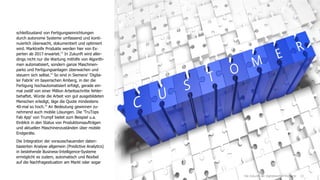 13
schleißzustand von Fertigungseinrichtungen
durch autonome Systeme umfassend und konti-
nuierlich überwacht, dokumentiert und optimiert
wird. Marktreife Produkte werden hier von Ex-
perten ab 2017 erwartet.13
In Zukunft wird aller-
dings nicht nur die Wartung mithilfe von Algorith-
men automatisiert, sondern ganze Maschinen-
parks und Fertigungsanlagen überwachen und
steuern sich selbst.14
So sind in Siemens' 'Digita-
ler Fabrik' im bayerischen Amberg, in der die
Fertigung hochautomatisiert erfolgt, gerade ein-
mal zwölf von einer Million Arbeitsschritte fehler-
behaftet. Würde die Arbeit von gut ausgebildeten
Menschen erledigt, läge die Quote mindestens
40-mal so hoch.15
An Bedeutung gewinnen zu-
nehmend auch mobile Lösungen. Die 'TruTops
Fab App' von Trumpf bietet zum Beispiel u.a.
Einblick in den Status von Produktionsaufträgen
und aktuellen Maschinenzuständen über mobile
Endgeräte.
Die Integration der vorausschauenden daten-
basierten Analyse allgemein (Predictive Analytics)
in bestehende Business-Intelligence-Systeme
ermöglicht es zudem, automatisch und flexibel
auf die Nachfragesituation am Markt oder sogar
Die Zukunft der digitalisierten Industrie
 