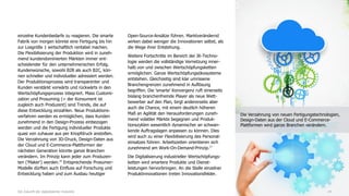 einzelne Kundenbedarfe zu reagieren. Die smarte
Fabrik von morgen könnte eine Fertigung bis hin
zur Losgröße 1 wirtschaftlich rentabel machen.
Die Flexibilisierung der Produktion wird in zuneh-
mend kundendominierten Märkten immer ent-
scheidender für den unternehmerischen Erfolg.
Kundenwünsche, sowohl B2B als auch B2C, kön-
nen schneller und individueller adressiert werden.
Der Produktionsprozess wird transparenter und
Kunden verstärkt vorwärts und rückwärts in den
Wertschöpfungsprozess integriert. Mass Customi-
zation und Prosuming (= der Konsument ist
zugleich auch Produzent) sind Trends, die auf
diese Entwicklung einzahlen. Neue Produktions-
verfahren werden es ermöglichen, dass Kunden
zunehmend in den Design-Prozess einbezogen
werden und die Fertigung individueller Produkte
quasi von zuhause aus per Knopfdruck anstoßen.
Die Verzahnung von 3D-Druck, Design-Daten aus
der Cloud und E-Commerce-Plattformen der
nächsten Generation könnte ganze Branchen
verändern. Im Prinzip kann jeder zum Produzen-
ten ('Maker') werden.16
Entsprechende Prosumer-
Modelle dürften auch Einfluss auf Forschung und
Entwicklung haben und zum Ausbau heutiger
Open-Source-Ansätze führen. Marktverändernd
wirken dabei weniger die Innovationen selbst, als
die Wege ihrer Entstehung.
Weitere Fortschritte im Bereich der IK-Techno-
logie werden die vollständige Vernetzung inner-
halb von und zwischen Wertschöpfungsketten
ermöglichen. Ganze Wertschöpfungsökosysteme
entstehen. Gleichzeitig sind klar umrissene
Branchengrenzen zunehmend in Auflösung
begriffen. Die 'smarte' Konvergenz ruft einerseits
bislang branchenfremde Player als neue Wett-
bewerber auf den Plan, birgt andererseits aber
auch die Chance, mit einem deutlich höheren
Maß an Agilität den Herausforderungen zuneh-
mend volatiler Märkte begegnen und Produk-
tionszyklen wesentlich dynamischer an schwan-
kende Auftragslagen anpassen zu können. Dies
wird auch zu einer Flexibilisierung des Personal-
einsatzes führen: Arbeitszeiten orientieren sich
zunehmend am Work-On-Demand-Prinzip.17
Die Digitalisierung industrieller Wertschöpfungs-
ketten wird smartere Produkte und Dienst-
leistungen hervorbringen. An die Stelle einzelner
Produktinnovationen treten Innovationsfelder.
14Die Zukunft der digitalisierten Industrie
Die Verzahnung von neuen Fertigungstechnologien,
Design-Daten aus der Cloud und E-Commerce-
Plattformen wird ganze Branchen verändern.
 