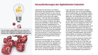 16
Insbesondere bei den kleinen und mittleren
Unternehmen der Industriebranche in Deutsch-
land ist der Begriff Industrie 4.0 noch nicht all-
gemein bekannt. Mehr als die Hälfte der Befrag-
ten steht dem Thema zudem eher negativ
gegenüber.18
Über alle Unternehmensklassen
hinweg haben rund 60 Prozent der Befragten
noch nie von Industrie 4.0 gehört oder planen
bislang keine Aktivitäten in diesem Bereich.19
40
Prozent der deutschen mittelständischen Fer-
tigungsindustrie lehnen Cloud Computing, einen
wichtigen Weichensteller für die vierte industri-
elle Revolution, ab.20
Damit das Zukunftsprojekt
'Industrie 4.0' des Bundesministeriums für Bil-
dung und Forschung21
zu einem Erfolg wird und
den Standort Deutschland wettbewerbsfähig in
die nächste Ära der Produktion führt, tut also
Aufklärung not.
Unsicherheit herrscht allgemein im Hinblick auf
die Chancen und Potenziale, die der Zukunfts-
markt konkret birgt. Nach einer weltweiten Um-
frage unter Vorständen und Geschäftsführern
haben gerade einmal sieben Prozent der Unter-
nehmen eine umfassende Strategie zum industri-
ellen Internet der Dinge aufgesetzt. Von denje-
nigen, die bereits IIoT-Initiativen verfolgen,
sagen 88 Prozent, dass sie die zugrundeliegen-
den Geschäftsmodelle und langfristigen Implika-
tionen noch nicht vollständig verstanden haben.22
Beides aber, die Implementierung einer soliden
Strategie sowie die Entwicklung innovativer und
tragfähiger Geschäftsmodelle sind unabdingbar,
um den Zukunftsmarkt erfolgreich erschließen zu
können. Allein auf zum Beispiel eine höhere Pro-
duktivität zu setzen, verschließt die Augen vor
der Gefahr disruptiver Innovationsprozesse durch
branchenfremde Unternehmen oder Start-ups,
für die durch die Digitalisierung die Markteintritts-
barrieren gesenkt werden23
und denen es gelingt,
mit hybriden Geschäftsmodellen, also Rundum-
Sorglos-Paketen aus Produkt und Dienstleistun-
gen, Kunden einen echten Mehrwert zu bieten.
Konkurrenz droht der deutschen Industrie aber
auch aus anderen Ländern. Steigende Lohn-
kosten setzen China, das sich in den 90er und
2000er Jahren zur 'Fabrik der Welt' entwickelt
hat, zunehmend unter Druck, seine Anstrengun-
gen im Bereich der industriellen Automatisierung
weiter zu verstärken, um seine Produktivität zu
erhöhen. Die Volksrepublik bringt aktuell ihre
Herausforderungen der digitalisierten Industrie
Früh am Markt zu sein, reicht nicht aus. Viele Unter-
nehmen haben noch keine umfassende Industrie 4.0-
Strategie oder tragfähigen Geschäftsmodelle entwickelt.
 