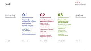 2
Inhalt
Einführung
Seite 3-5
01
Die Zukunft der
digitalisierten Industrie
Neues Wachstum
Condition Monitoring
und Predictive Maintenance
Smart Factory
und Prosuming
Konvergenz und
Wertschöpfungsökosysteme
Seite 6-14
02
Herausforderungen der
digitalisierten Industrie
Entwicklung von
Geschäftsmodellen
Neue Wettbewerber
Etablierung von Standards
Daten- und
Systemsicherheit
Kompetenzen 4.0 und
Mitarbeiterqualifizierung
Seite 15-20
03
Zukunftsmärkte,
Chancen und neue
Geschäftsmodelle
Flexibilisierung und Agilität
Branchenübergreifende
Kooperationen
Datenbasierte
Geschäftsmodelle
Industrielles
Internet der Dienste
Seite 21-30
Quellen
Seite 31
 