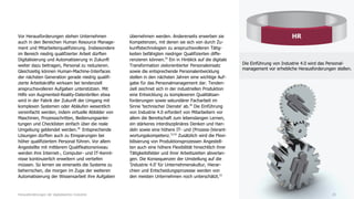 Vor Herausforderungen stehen Unternehmen
auch in den Bereichen Human Resource Manage-
ment und Mitarbeiterqualifizierung. Insbesondere
im Bereich niedrig qualifzierter Arbeit dürften
Digitalisierung und Automatisierung in Zukunft
weiter dazu beitragen, Personal zu reduzieren.
Gleichzeitig können Human-Machine-Interfaces
der nächsten Generation gerade niedrig qualifi-
zierte Arbeitskräfte wirksam bei tendenziell
anspruchsvolleren Aufgaben unterstützen. Mit
Hilfe von Augmented-Reality-Datenbrillen etwa
wird in der Fabrik der Zukunft der Umgang mit
komplexen Systemen oder Abläufen wesentlich
vereinfacht werden, indem virtuelle Abbilder von
Maschinen, Prozessschritten, Bedienungsanlei-
tungen und Checklisten einfach über die reale
Umgebung geblendet werden.28
Entsprechende
Lösungen dürften auch zu Einsparungen bei
höher qualifiziertem Personal führen. Vor allem
Angestellte mit mittlerem Qualifikationsniveau
werden ihre Internet-, Computer- und IT-Kennt-
nisse kontinuierlich erweitern und vertiefen
müssen. So lernen sie einerseits die Systeme zu
beherrschen, die morgen im Zuge der weiteren
Automatisierung der Wissensarbeit ihre Aufgaben
übernehmen werden. Andererseits erwerben sie
Kompetenzen, mit denen sie sich von durch Zu-
kunftstechnologien zu anspruchsvolleren Tätig-
keiten befähigten niedriger Qualifizierten diffe-
renzieren können.29
Ein in Hinblick auf die digitale
Transformation zielorientierter Personaleinsatz
sowie die entsprechende Personalentwicklung
stellen in den nächsten Jahren eine wichtige Auf-
gabe für das Personalmanagement dar. Tenden-
ziell zeichnet sich in der industriellen Produktion
eine Entwicklung zu komplexeren Qualitätsan-
forderungen sowie sekundärer Facharbeit im
Sinne 'technischer Dienste' ab.30
Die Einführung
von Industrie 4.0 erfordert von Mitarbeitern vor
allem die Bereitschaft zum lebenslangen Lernen,
ein stärkeres interdisziplinäres Denken und Han-
deln sowie eine höhere IT- und (Prozess-)Verant-
wortungskompetenz.31/32
Zusätzlich wird die Flexi-
bilisierung von Produktionsprozessen Angestell-
ten auch eine höhere Flexibilität hinsichtlich ihrer
Tätigkeitsfelder und ihrer Arbeitszeiten abverlan-
gen. Die Konsequenzen der Umstellung auf die
'Industrie 4.0' für Unternehmenskultur, Hierar-
chien und Entscheidungsprozesse werden von
den meisten Unternehmen noch unterschätzt.33
20Herausforderungen der digitalisierten Industrie
HR
Die Einführung von Industrie 4.0 wird das Personal-
management vor erhebliche Herausforderungen stellen.
 