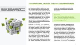 22
Die Produktion der Zukunft ist durch ein hohes
Maß an Individualisierung und Flexibilisierung
gekennzeichnet. Der Einsatz intelligenter Maschi-
nen in Kombination mit Cloud-Technologien und
neuen Herstellungsverfahren wie dem 3D-Druck
ermöglicht die wirtschaftliche Fertigung von
Kleinstmengen und individualisierten Produkten.
Sogenannte 'Social Machines', die mit Zulieferer-
und Kundensystemen vernetzt sind, können
eigenständig und situationsbedingt auf Abwei-
chungen reagieren und den Produktionsprozess
entsprechend anpassen.34
Nicht mehr nur Maschinen, ganze Produktions-
stätten werden in Zukunft miteinander vernetzt
sein: eine Art modulares Smart-Factory-Network.
Das heißt, die Produktionskapazitäten müssen
noch nicht einmal notwendigerweise von einem
Unternehmen im möglichen Maximum vorgehal-
ten werden. In Zukunft können intelligente Ma-
schinen auf die Profildaten und den Status Millio-
nen anderer Maschinen in der ganzen Welt zu-
greifen und diese autonom in den Produktions-
prozess einbinden. Industrieunternehmen wer-
den über entsprechende Plattformen ihre Maschi-
nen, Anlagen, Kapazitäten und Ressourcen auto-
matisiert bei Nichtauslastung anbieten. Das
Matching wird von intelligenten Algorithmen
übernommen.
Denkansatz:
Wofür nutzen Menschen heute das Internet?
Welcher Nutzen ist auf Maschinen übertragbar,
wenn diese autonom miteinander kommunizieren
und Entscheidungen treffen?
Auch wenn im Prozess der Digitalisierung der
Industrie noch einige Hürden zu nehmen sind,
am Ende werden daraus anpassungsfähigere
Unternehmen hervorgehen. In agile Wertschöp-
fungsökosysteme integriert, werden diese deut-
lich besser für die zunehmend volatilen Märkte
der Zukunft gerüstet sein als ihre Wettbewerber.
In diesem Zusammenhang gewinnen nicht nur
die vertikale und die horizontale Integration an
Bedeutung, sondern vor allem auch branchen-
übergreifende Kooperationen, die eine entschei-
dende Basis für die Entwicklung innovativer Ge-
schäftsmodelle sind. Den Dreh- und Angelpunkt
Zukunftsmärkte, Chancen und neue Geschäftsmodelle
Unternehmen, die in agile Wertschöpfungsökosysteme
integriert sind, werden deutlich besser für die
zunehmend volatilen Märkte der Zukunft gerüstet sein.
 