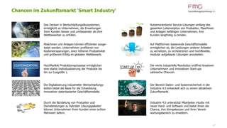 27
Chancen im Zukunftsmarkt 'Smart Industry'
Das Denken in Wertschöpfungsökosystemen,
ermöglicht es Unternehmen, die Erwartungen
Ihrer Kunden besser und umfassender als Ihre
Wettbewerber zu erfüllen.
Maschinen und Anlagen können effizienter ausge-
lastet werden. Unternehmen profitieren von
Kosteneinsparungen, einer höheren Produktivität
und größerem Erfolg im globalen Wettbewerb.
Hochflexible Produktionsprozesse ermöglichen
eine starke Individualisierung der Produkte bis
hin zur Losgröße 1.
Die Digitalisierung industrieller Wertschöpfungs-
ketten bildet die Basis für die Entwicklung
innovativer datenbasierter Geschäftsmodelle.
Durch die Bündelung von Produkten und
Dienstleistungen zu hybriden Lösungspaketen
können Unternehmen ihren Kunden einen echten
Mehrwert liefern.
Nutzenorientierte Service-Lösungen entlang des
gesamten Lebenszyklus von Produkten, Maschinen
und Anlagen befähigen Unternehmen, ihre
Kunden langfristig zu binden.
Auf Plattformen basierende Geschäftsmodelle
ermöglichen es, die Leistungen anderer Anbieter
zu vernetzen, zu orchestrieren und hochflexible,
modular aufgebaute Lösungen anzubieten.
Die vierte industrielle Revolution eröffnet kreativen
Unternehmern und innovativen Start-ups
zahlreiche Chancen.
Der Bereich Daten- und Systemsicherheit in der
Industrie 4.0 entwickelt sich zu einem attraktiven
Zukunftsmarkt.
Industrie 4.0 unterstützt Mitarbeiter intuitiv mit
neuer Hard- und Software und bietet ihnen die
Chance, ihre Kompetenzen und ihren Verant-
wortungsbereich zu erweitern.
 