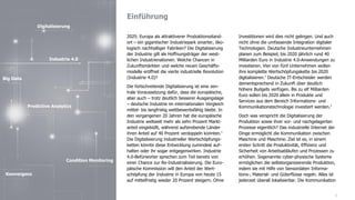 Einführung
3
2025: Europa als attraktiverer Produktionsstand-
ort – ein gigantischer Industriepark smarter, öko-
logisch nachhaltiger Fabriken? Die Digitalisierung
der Industrie gilt als Hoffnungsträger der west-
lichen Industrienationen. Welche Chancen in
Zukunftsmärkten und welche neuen Geschäfts-
modelle eröffnet die vierte industrielle Revolution
(Industrie 4.0)?
Die fortschreitende Digitalisierung ist eine zen-
trale Voraussetzung dafür, dass die europäische,
aber auch – trotz deutlich besserer Ausgangslage
– deutsche Industrie im internationalen Vergleich
mittel- bis langfristig wettbewerbsfähig bleibt. In
den vergangenen 20 Jahren hat die europäische
Industrie weltweit mehr als zehn Prozent Markt-
anteil eingebüßt, während aufstrebende Länder
ihren Anteil auf 40 Prozent verdoppeln konnten.1
Die Digitalisierung industrieller Wertschöpfungs-
ketten könnte diese Entwicklung zumindest auf-
halten oder ihr sogar entgegenwirken. Industrie
4.0-Befürworter sprechen zum Teil bereits von
einer Chance zur Re-Industrialisierung. Die Euro-
päische Kommission will den Anteil der Wert-
schöpfung der Industrie in Europa von heute 15
auf mittelfristig wieder 20 Prozent steigern. Ohne
Investitionen wird dies nicht gelingen. Und auch
nicht ohne die umfassende Integration digitaler
Technologien. Deutsche Industrieunternehmen
planen zum Beispiel, bis 2020 jährlich rund 40
Milliarden Euro in Industrie 4.0-Anwendungen zu
investieren. Vier von fünf Unternehmen wollen
ihre komplette Wertschöpfungskette bis 2020
digitalisieren.2
Deutsche IT-Entscheider werden
dementsprechend in Zukunft über deutlich
höhere Budgets verfügen. Bis zu elf Milliarden
Euro sollen bis 2020 allein in Produkte und
Services aus dem Bereich Informations- und
Kommunikationstechnologie investiert werden.3
Doch was verspricht die Digitalisierung der
Produktion sowie ihrer vor- und nachgelagerten
Prozesse eigentlich? Das industrielle Internet der
Dinge ermöglicht die Kommunikation zwischen
Maschine und Maschine. Ziel ist es, in einem
ersten Schritt die Produktivität, Effizienz und
Sicherheit von Arbeitsabläufen und Prozessen zu
erhöhen. Sogenannte cyber-physische Systeme
ermöglichen die selbstorganisierende Produktion,
indem sie mit Hilfe von Sensordaten Informa-
tions-, Material- und Güterflüsse regeln. Alles ist
jederzeit überall lokalisierbar. Die Kommunikation
Digitalisierung
Big Data
Industrie 4.0
Condition Monitoring
Predictive Analytics
Konvergenz
 