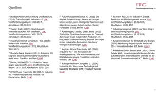 Quellen
31
1
Roland Berger Strategy Consultants (2014).
Industry 4.0. The new industrial revolution. How
Europe will succeed (Link)
2/23
Strategy& (2014): Industrie 4.0. Chancen und
Herausforderungen der vierten industriellen
Revolution (Link)
3/19
Experton Group (2014): Industrie 4.0 in
Deutschland – 10,9 Mrd. EUR ICT Potenziale bis
2020 (Link)
4
CSC (2015): CSC-Studie "Industrie 4.0".
Ländervergleich DACH. Ergebnisse (Link)
5
Floyer, David (2013): Defining and Sizing the
Industrial Internet, Link, Veröffentlichungs-
datum: 27.06.2013, Abrufdatum: 23.10.2014
6/22/37
Accenture (2015): Winning with the
Industrial Internet of Things. How to accelerate
the journey to productivity and growth (Link)
7
Markets and Markets (2014): Industrial
Wireless Sensor Networks Market worth $944.92
Million by 2020, Link, Veröffentlichungsdatum:
01.12.2014, Abrufdatum: 01.12.2014
8
Dörfler, Michael (2013): Zukunftsmarkt digitale
Fabrik, Link, Veröffentlichungsdatum:
04.04.2013, Abrufdatum: 10.04.2013
9
BITKOM (2015): Industrie 4.0 erstmals unter
den Top-Themen des Jahres, Link,
Veröffentlichungsdatum: 22.01.2015,
Abrufdatum: 26.01.2015
10
ABI research (2014): Maintenance Analytics to
Generate $24.7 Billion in 2019, Driven by
Predictive Maintenance and Internet of Things,
Link, Veröffentlichungsdatum: 28.03.2014,
Abrufdatum: 27.01.2015
11
Gartner (2015): Gartner Says By 2020, a
Quarter Billion Connected Vehicles Will Enable
New In-Vehicle Services and Automated Driving
Capabilities, Link, Veröffentlichungsdatum:
26.01.2015, Abrufdatum: 26.01.2015
12
Roland Berger Strategy Consultants (2014):
Predictive Maintenance. Is the timing right for
predictive maintenance in the manufacturing
sector? (Link)
13
Prognos AG (2012): Technologiereport 2012.
Bericht zur Befragungsrunde 2011/2012 des
Expertenpanels, Basel et al.
14
Jung, Alexander (2014): 'Ein mächtiges
Werkzeug', in: Der Spiegel 29/2014
15
Bauer, Stephan (2014): Industrie 4.0: Wer von
der Digitalisierung am meisten profitiert, Link,
Veröffentlichungsdatum: 06.08.2014,
Abrufdatum: 27.01.2015
16
Anderson, Chris (2013): Makers. Das Internet
der Dinge: die nächste industrielle Revolution,
München
17
Hämmerle, Moritz (2012): Industrie 4.0:
Flexibilität hoch 3, Link, Veröffentlichungsdatum:
23.07.2012, Abrufdatum: 29.01.2015
18
FLYACTS GmbH (2014): Industrie 4.0:
Grundlagenwissen, Experteninterviews und
Pioniere, Jena (Link)
20
Freudenberg IT (2014): IT Innovation
Readiness Index 2014, Teil 2, Link,
Veröffentlichungsdatum: 13.08.2014,
Abrufdatum: 29.01.2015
 