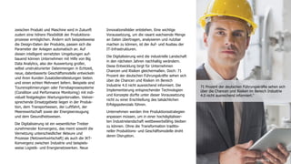 4
zwischen Produkt und Maschine wird in Zukunft
zudem eine höhere Flexibilität der Produktions-
prozesse ermöglichen. Ändern sich beispielsweise
die Design-Daten der Produkte, passen sich die
Parameter der Anlagen automatisch an. Auf
diesen intelligent vernetzten Umgebungen auf-
bauend können Unternehmen mit Hilfe von Big
Data Analytics, also der Auswertung großer,
selbst unstrukturierter Datenmengen in Echtzeit,
neue, datenbasierte Geschäftsmodelle entwickeln
und ihren Kunden Zusatzdienstleistungen bieten
und einen echten Mehrwert liefern. Beispiele sind
Tourenoptimierungen oder Ferndiagnosesysteme
(Condition und Performance Monitoring) mit indi-
viduell festgelegten Wartungsintervallen. Vielver-
sprechende Einsatzgebiete liegen in der Produk-
tion, dem Transportwesen, der Luftfahrt, der
Meereswirtschaft sowie der Energieerzeugung
und dem Gesundheitswesen.
Die Digitalisierung ist ein wesentlicher Treiber
zunehmender Konvergenz, das meint sowohl die
Vernetzung unterschiedlicher Akteure und
Prozesse (Netzwerkwirtschaft) als auch die IKT-
Konvergenz zwischen Industrie und beispiels-
weise Logistik- und Energienetzwerken. Neue
Innovationsfelder entstehen. Eine wichtige
Voraussetzung, um die rasant wachsende Menge
an Daten übertragen, analysieren und nutzbar
machen zu können, ist der Auf- und Ausbau der
IT-Infrastrukturen.
Die Digitalisierung wird die industrielle Landschaft
in den nächsten Jahren nachhaltig verändern.
Diese Entwicklung birgt für Unternehmen
Chancen und Risiken gleichermaßen. Doch: 71
Prozent der deutschen Führungskräfte sehen sich
über die Chancen und Risiken im Bereich
Industrie 4.0 nicht ausreichend informiert. Die
Implementierung entsprechender Technologien
und Konzepte dürfte unter dieser Voraussetzung
nicht zu einer Erschließung des tatsächlichen
Erfolgspotenzials führen.
Unternehmen werden ihre Produktionsstrategien
anpassen müssen, um in einer hochdigitalisier-
ten Industrielandschaft wettbewerbsfähig bleiben
zu können. Ohne die Transformation traditio-
neller Produktions- und Geschäftsmodelle droht
deren Disruption.
Einführung
71 Prozent der deutschen Führungskräfte sehen sich
über die Chancen und Risiken im Bereich Industrie
4.0 nicht ausreichend informiert.4
 