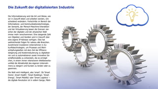 Die Informatisierung wird die Art und Weise, wie
wir in Zukunft leben und arbeiten werden, ent-
scheidend verändern. Fortschritte im Bereich der
Informations- und Kommunikationstechnologie,
der Sensorik, der Mensch-Maschine-Interaktion
und der Virtualisierung lassen die Grenzen zwi-
schen der digitalen und der physischen Welt
immer mehr verschwimmen. Eine steigende Zahl
von Objekten und Geräten wird in Zukunft über
eine eigene IP-Adresse verfügen. Dies hat
weitreichende Folgen für nahezu alle Branchen.
Zunehmend investieren Unternehmen in Zu-
kunftstechnologien, um Prozesse und Wert-
schöpfungsketten mit dem Ziel der Effizienz-
steigerung und Kostenreduzierung zu digitalisie-
ren und zu automatisieren sowie innovative Ge-
schäftsmodelle zu entwickeln, die es ermögli-
chen, in einem immer intensiveren Wettbewerbs-
umfeld die Attraktivität des eigenen Unterneh-
mens zu steigern und Kunden zu binden oder zu
gewinnen.
Die Welt wird intelligent, also 'smart'. Ob 'Smart
Home', Smart Health', 'Smart Buildings', 'Smart
Energy', 'Smart Mobility' oder 'Smart Logistics' –
die digitale Revolution ist in vollem Gange, Märk-
Die Zukunft der digitalisierten Industrie
8
 