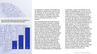 9Die Zukunft der digitalisierten Industrie
te tiefgreifend zu verändern. Dies betrifft auch
die Industrie im engeren Sinne, also jenen Teil
der Wirtschaft, der für die Produktion und Wei-
terverarbeitung von materiellen Gütern oder
Waren in Fabriken und Anlagen verantwortlich
ist. Auch die Industrie wird smart: 'Smart
Industry'.
Das industrielle Internet der Dinge könnte bis
2030 mit 14,2 Billionen US-Dollar zur globalen
Wirtschaftsleistung beitragen, entsprechende
Investitionsanstrengungen von Seiten der Politik
und der Industrie vorausgesetzt. In Deutschland
liegt das Potenzial der kumulativen BIP-Steige-
rung bis 2030 bei immerhin 700 Milliarden US-
Dollar. Das deutsche Bruttoinlandsprodukt würde
demnach im Jahr 2030 rund 1,7 Prozent größer
sein, als gängige Trendprojektionen voraussa-
gen.6
Das industrielle Internet der Dinge ver-
spricht also vor allem eines: neues Wachstum.
Dabei geht das Potenzial der Digitalisierung
industrieller Wertschöpfungsketten weit über
bloße Effizienzsteigerungen und Kosteneinspa-
rungen hinaus. Profitieren werden nicht nur die-
jenigen Unternehmen, denen es gelingt mithilfe
innovativer Geschäftsmodelle neue Ertragsströme
zu generieren, sondern auch Anbieter von Pro-
dukten und Dienstleistungen rund um das indu-
strielle Internet der Dinge (Industrial Internet of
Things: IIoT). So wird beispielsweise für die
autonome Steuerung von Produktionsprozessen
in Zukunft mehr Sensorik in Komponenten benö-
tigt werden. Bis 2020 wird der weltweite Markt
für industrielle drahtlose Sensornetzwerke um 13
Prozent pro Jahr auf insgesamt 945 Millionen US-
Dollar wachsen.7
Vier von fünf deutschen IT-
Unternehmen sehen in der Industrie 4.0 ein
wichtiges Geschäftsfeld.8
Nach der jährlichen
Trendumfrage des Digitalverbands BITKOM unter
IT-Managern ist das Thema Industrie 4.0 der
Aufsteiger des Jahres 2015. Mit 42 Prozent der
Nennungen als wichtigstes Hightech-Thema liegt
es inzwischen nach Cloud Computing, IT-Sicher-
heit und Big Data auf Platz 4 (Vorjahr: Platz 10
mit 22 Prozent).9
In letzter Konsequenz sind
diese IT-Felder vom Zukunftsmarkt 'industrielles
Internet der Dinge' nicht wirklich scharf abgrenz-
bar. Ohne cloudbasierte Lösungen, Big Data
Analytics und den Schutz der gewonnenen Daten
können IIoT-Anwendungen weder ihr volles
Potenzial entfalten, noch sicher sein.IB P
Das industrielle Internet der Dinge wird erheblich zur
Steigerung der Wirtschaftsleistung beitragen.
 