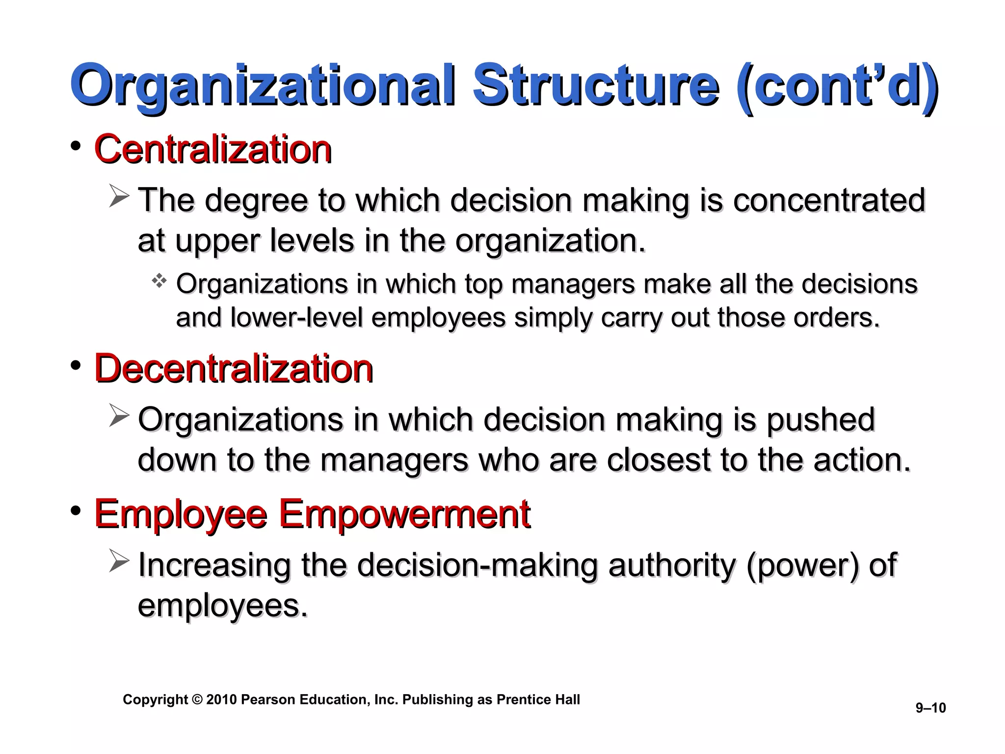 Organizational Structure (cont’d)
• Centralization
   The degree to which decision making is concentrated
    at upper levels in the organization.
          Organizations in which top managers make all the decisions
           and lower-level employees simply carry out those orders.
• Decentralization
   Organizations in which decision making is pushed
    down to the managers who are closest to the action.
• Employee Empowerment
   Increasing the decision-making authority (power) of
    employees.

   Copyright © 2010 Pearson Education, Inc. Publishing as Prentice Hall
                                                                          9–10
 