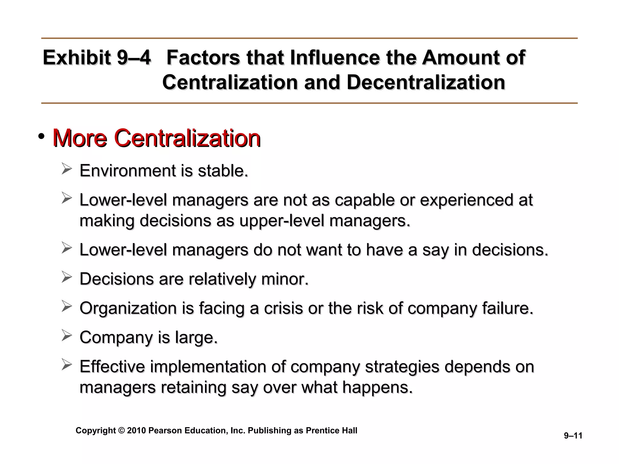 Exhibit 9–4 Factors that Influence the Amount of
            Centralization and Decentralization

• More Centralization
   Environment is stable.
   Lower-level managers are not as capable or experienced at
    making decisions as upper-level managers.
   Lower-level managers do not want to have a say in decisions.
   Decisions are relatively minor.
   Organization is facing a crisis or the risk of company failure.
   Company is large.
   Effective implementation of company strategies depends on
    managers retaining say over what happens.

    Copyright © 2010 Pearson Education, Inc. Publishing as Prentice Hall
                                                                           9–11
 