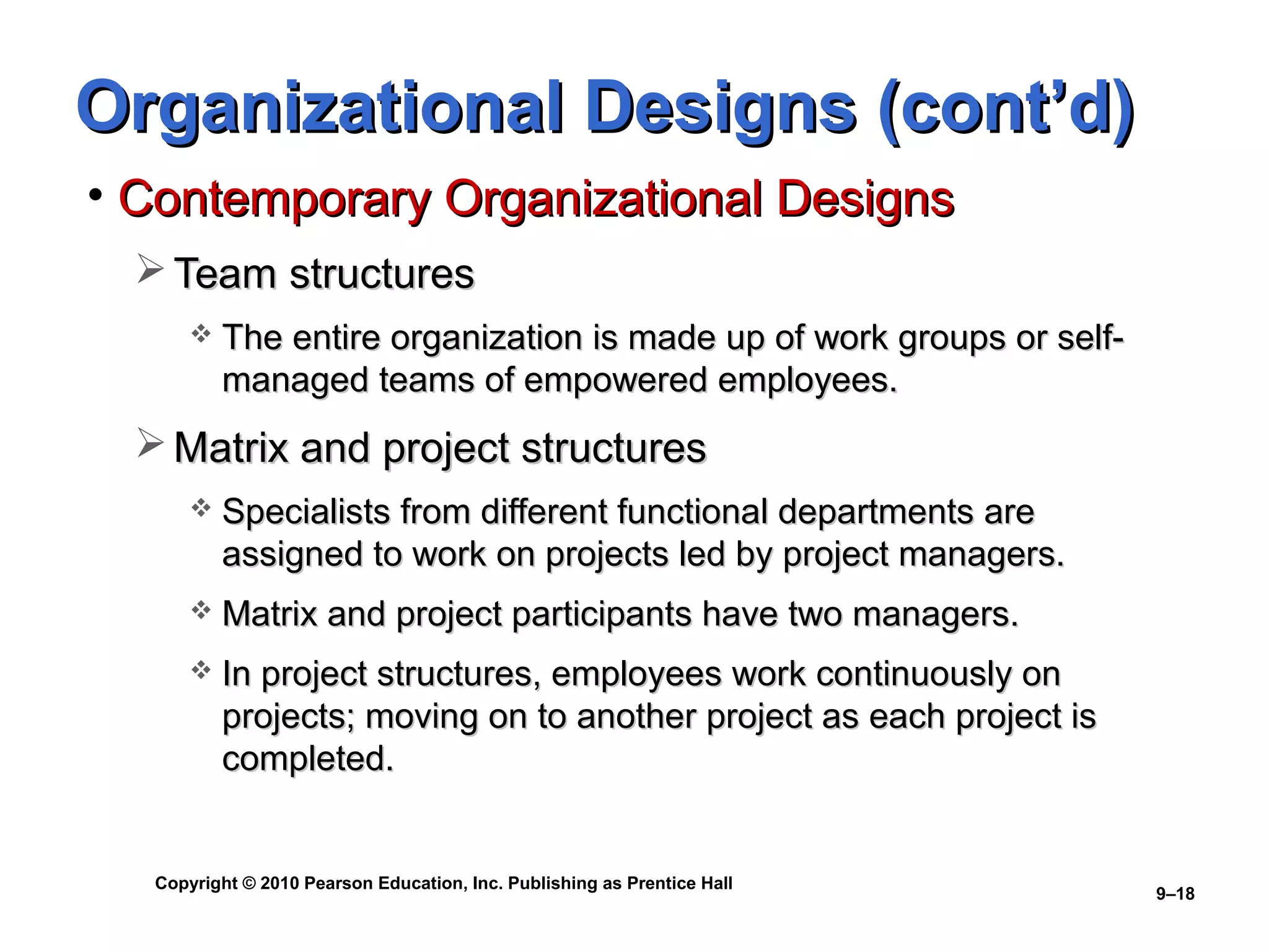 Organizational Designs (cont’d)
• Contemporary Organizational Designs
   Team structures
          The entire organization is made up of work groups or self-
           managed teams of empowered employees.
   Matrix and project structures
          Specialists from different functional departments are
           assigned to work on projects led by project managers.
          Matrix and project participants have two managers.
          In project structures, employees work continuously on
           projects; moving on to another project as each project is
           completed.


   Copyright © 2010 Pearson Education, Inc. Publishing as Prentice Hall
                                                                          9–18
 