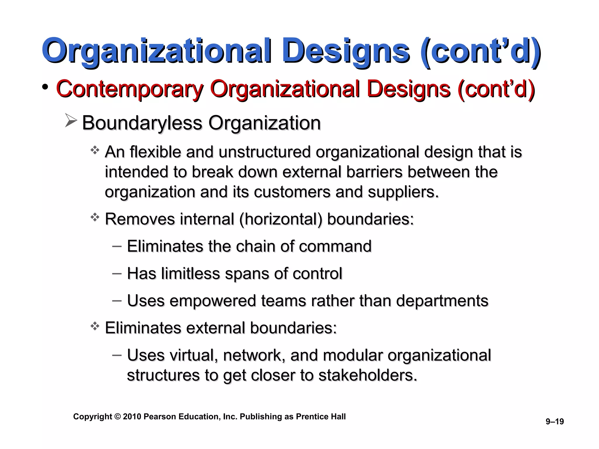 Organizational Designs (cont’d)
• Contemporary Organizational Designs (cont’d)
   Boundaryless Organization
          An flexible and unstructured organizational design that is
           intended to break down external barriers between the
           organization and its customers and suppliers.
          Removes internal (horizontal) boundaries:
            – Eliminates the chain of command
            – Has limitless spans of control
            – Uses empowered teams rather than departments
          Eliminates external boundaries:
            – Uses virtual, network, and modular organizational
              structures to get closer to stakeholders.

   Copyright © 2010 Pearson Education, Inc. Publishing as Prentice Hall
                                                                          9–19
 