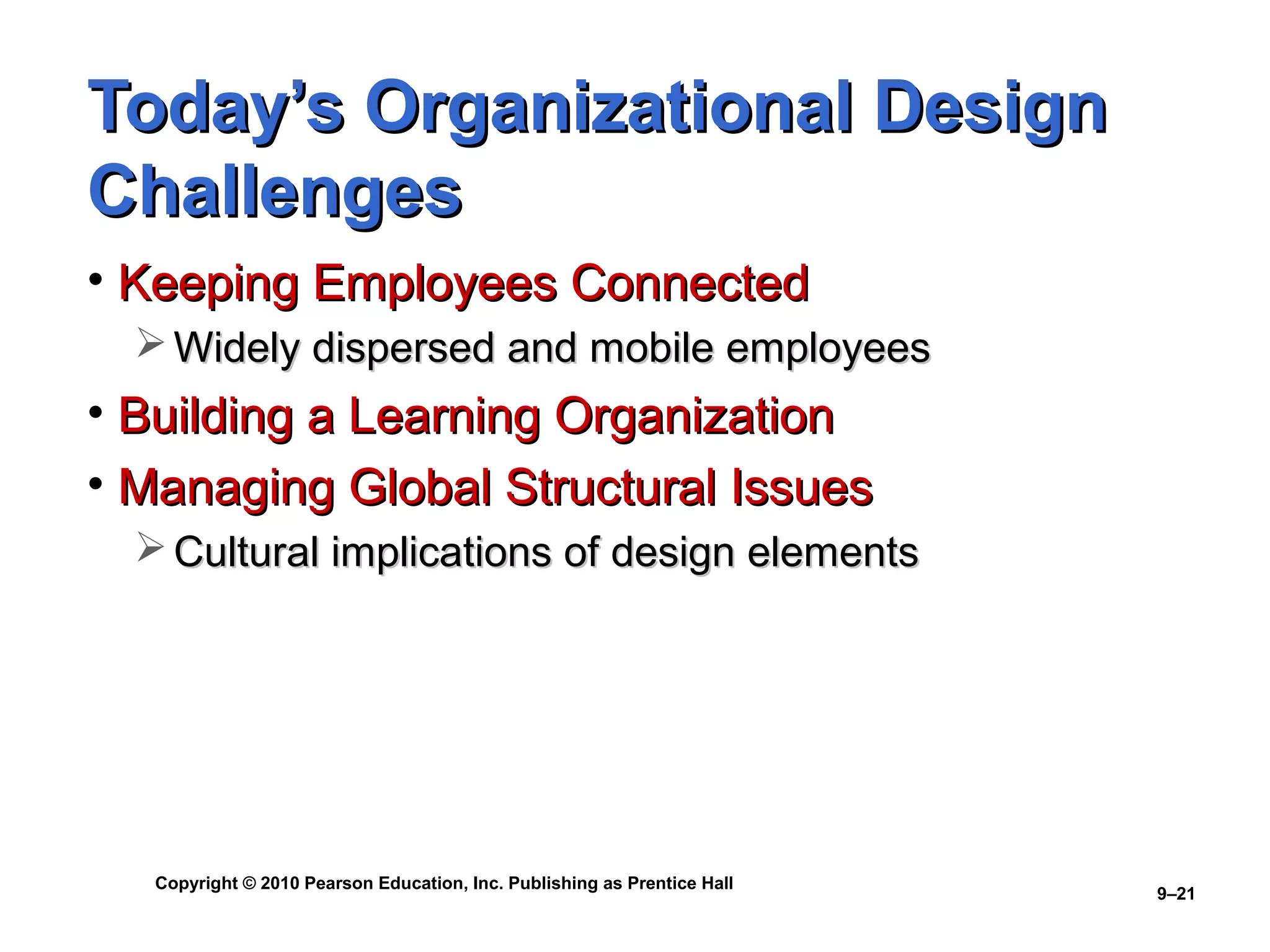 Today’s Organizational Design
Challenges
• Keeping Employees Connected
   Widely dispersed and mobile employees
• Building a Learning Organization
• Managing Global Structural Issues
   Cultural implications of design elements




   Copyright © 2010 Pearson Education, Inc. Publishing as Prentice Hall
                                                                          9–21
 