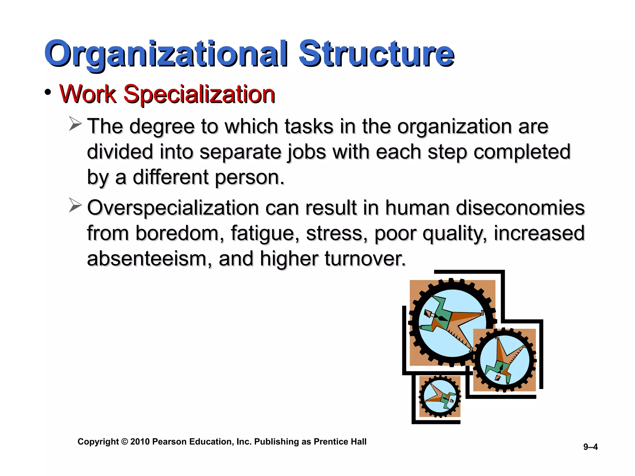 Organizational Structure
• Work Specialization
   The degree to which tasks in the organization are
    divided into separate jobs with each step completed
    by a different person.
   Overspecialization can result in human diseconomies
    from boredom, fatigue, stress, poor quality, increased
    absenteeism, and higher turnover.




   Copyright © 2010 Pearson Education, Inc. Publishing as Prentice Hall
                                                                          9–4
 