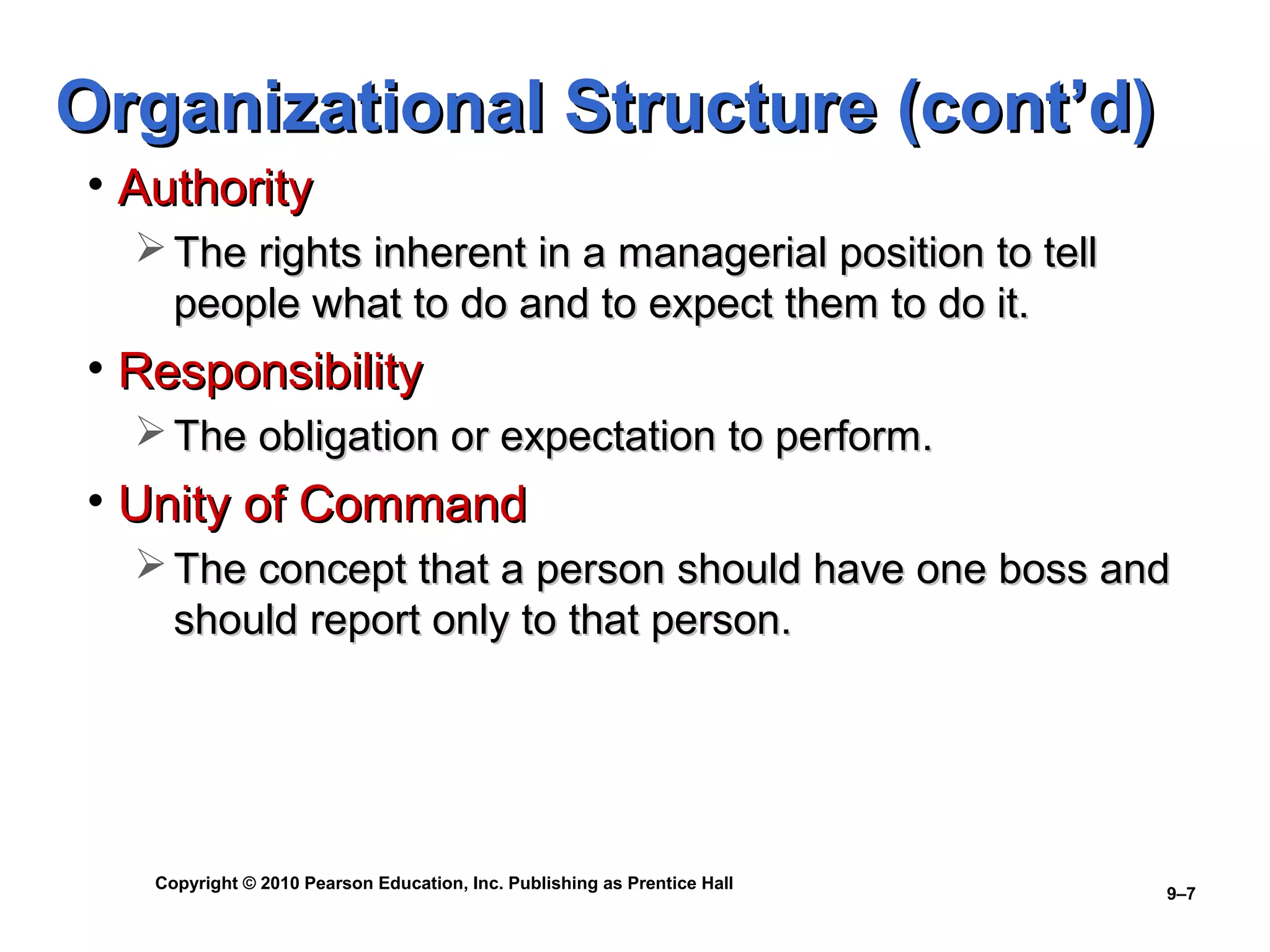 Organizational Structure (cont’d)
• Authority
   The rights inherent in a managerial position to tell
    people what to do and to expect them to do it.
• Responsibility
   The obligation or expectation to perform.
• Unity of Command
   The concept that a person should have one boss and
    should report only to that person.




   Copyright © 2010 Pearson Education, Inc. Publishing as Prentice Hall
                                                                          9–7
 