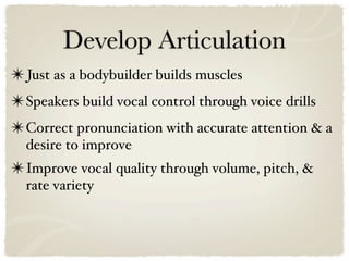 Develop Articulation
✴ Just as a bodybuilder builds muscles
✴ Speakers build vocal control through voice drills
✴ Correct pronunciation with accurate attention & a
  desire to improve
✴ Improve vocal quality through volume, pitch, &
  rate variety
 