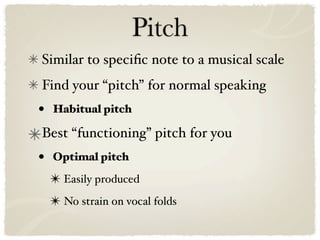 Pitch
Similar to speciﬁc note to a musical scale
Find your “pitch” for normal speaking
•   Habitual pitch

Best “functioning” pitch for you
•   Optimal pitch

    ✴ Easily produced
    ✴ No strain on vocal folds
 