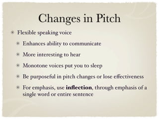 Changes in Pitch
Flexible speaking voice
  Enhances ability to communicate
  More interesting to hear
  Monotone voices put you to sleep
  Be purposeful in pitch changes or lose eﬀectiveness
  For emphasis, use inﬂection, through emphasis of a
  single word or entire sentence
 