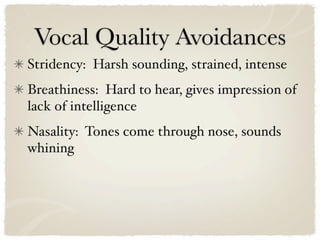 Vocal Quality Avoidances
Stridency: Harsh sounding, strained, intense
Breathiness: Hard to hear, gives impression of
lack of intelligence
Nasality: Tones come through nose, sounds
whining
 