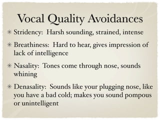 Vocal Quality Avoidances
Stridency: Harsh sounding, strained, intense
Breathiness: Hard to hear, gives impression of
lack of intelligence
Nasality: Tones come through nose, sounds
whining
Denasality: Sounds like your plugging nose, like
you have a bad cold; makes you sound pompous
or unintelligent
 