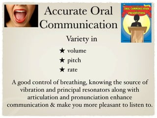 Accurate Oral
           Communication
                     Variety in
                  ★ volume
                  ★ pitch
                  ★ rate
  A good control of breathing, knowing the source of
     vibration and principal resonators along with
        articulation and pronunciation enhance
communication & make you more pleasant to listen to.
 