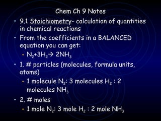 Chem Ch 9 Notes
• 9.1 Stoichiometry- calculation of quantities
  in chemical reactions
• From the coefficients in a BALANCED
  equation you can get:
   • N2+3H2 2NH3
• 1. # particles (molecules, formula units,
  atoms)
   • 1 molecule N2: 3 molecules H2 : 2
     molecules NH3
• 2. # moles
   • 1 mole N2: 3 mole H2 : 2 mole NH3
 