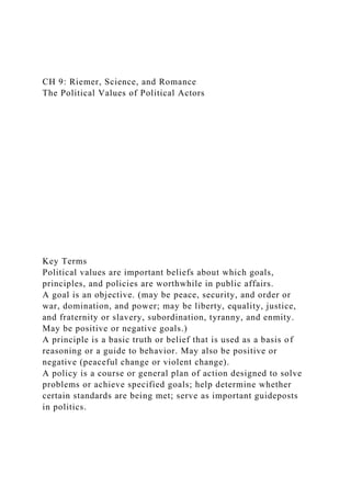 CH 9: Riemer, Science, and Romance
The Political Values of Political Actors
Key Terms
Political values are important beliefs about which goals,
principles, and policies are worthwhile in public affairs.
A goal is an objective. (may be peace, security, and order or
war, domination, and power; may be liberty, equality, justice,
and fraternity or slavery, subordination, tyranny, and enmity.
May be positive or negative goals.)
A principle is a basic truth or belief that is used as a basis of
reasoning or a guide to behavior. May also be positive or
negative (peaceful change or violent change).
A policy is a course or general plan of action designed to solve
problems or achieve specified goals; help determine whether
certain standards are being met; serve as important guideposts
in politics.
 