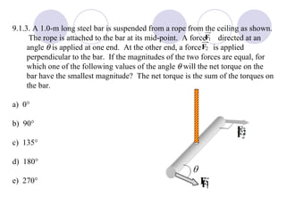 9.1.3. A 1.0-m long steel bar is suspended from a rope from the ceiling as shown.  The rope is attached to the bar at its mid-point.  A force  directed at an angle     is applied at one end.  At the other end, a force  is applied perpendicular to the bar.  If the magnitudes of the two forces are equal, for which one of the following values of the angle    will the net torque on the bar have the smallest magnitude?  The net torque is the sum of the torques on the bar. a)  0  b)  90  c)  135  d)  180  e)  270  