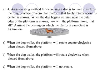 9.1.4. An interesting method for exercising a dog is to have it walk on the rough surface of a circular platform that freely rotates about its center as shown.  When the dog begins walking near the outer edge of the platform as shown, how will the platform move, if at all?  Assume the bearing on which the platform can rotate is frictionless. a)  When the dog walks, the platform will rotate counterclockwise when viewed from above. b)  When the dog walks, the platform will rotate clockwise when viewed from above. c)  When the dog walks, the platform will not rotate.  