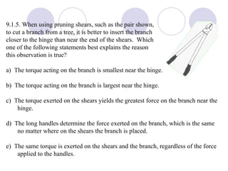 9.1.5. When using pruning shears, such as the pair shown,  to cut a branch from a tree, it is better to insert the branch  closer to the hinge than near the end of the shears.  Which  one of the following statements best explains the reason  this observation is true? a)  The torque acting on the branch is smallest near the hinge. b)  The torque acting on the branch is largest near the hinge. c)  The torque exerted on the shears yields the greatest force on the branch near the hinge. d)  The long handles determine the force exerted on the branch, which is the same no matter where on the shears the branch is placed. e)  The same torque is exerted on the shears and the branch, regardless of the force applied to the handles. 