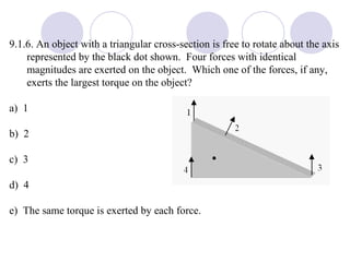 9.1.6. An object with a triangular cross-section is free to rotate about the axis represented by the black dot shown.  Four forces with identical magnitudes are exerted on the object.  Which one of the forces, if any, exerts the largest torque on the object? a)  1 b)  2 c)  3 d)  4 e)  The same torque is exerted by each force. 