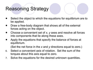 Reasoning Strategy Select the object to which the equations for equilibrium are to be applied. Draw a free-body diagram that shows all of the external forces acting on the object. Choose a convenient set of  x ,  y  axes and resolve all forces into components that lie along these axes. Apply the equations that specify the balance of forces at equilibrium.  (Set the net force in the  x  and  y  directions equal to zero.) Select a convenient axis of rotation.  Set the sum of the torques about this axis equal to zero. Solve the equations for the desired unknown quantities. 