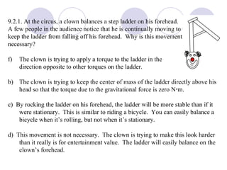 9.2.1. At the circus, a clown balances a step ladder on his forehead.  A few people in the audience notice that he is continually moving to  keep the ladder from falling off his forehead.  Why is this movement  necessary? The clown is trying to apply a torque to the ladder in the direction opposite to other torques on the ladder. b)  The clown is trying to keep the center of mass of the ladder directly above his head so that the torque due to the gravitational force is zero N  m. c)  By rocking the ladder on his forehead, the ladder will be more stable than if it were stationary.  This is similar to riding a bicycle.  You can easily balance a bicycle when it’s rolling, but not when it’s stationary. d)  This movement is not necessary.  The clown is trying to make this look harder than it really is for entertainment value.  The ladder will easily balance on the clown’s forehead. 
