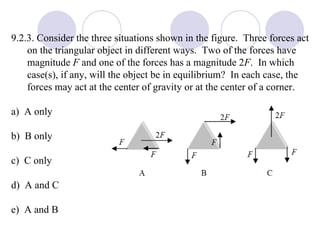 9.2.3. Consider the three situations shown in the figure.  Three forces act on the triangular object in different ways.  Two of the forces have magnitude  F  and one of the forces has a magnitude 2 F .  In which case(s), if any, will the object be in equilibrium?  In each case, the forces may act at the center of gravity or at the center of a corner. a)  A only b)  B only c)  C only d)  A and C e)  A and B 