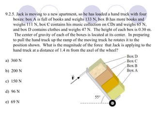 9.2.5. Jack is moving to a new apartment, so he has loaded a hand truck with four boxes: box A is full of books and weighs 133 N, box B has more books and weighs 111 N, box C contains his music collection on CDs and weighs 65 N, and box D contains clothes and weighs 47 N.  The height of each box is 0.30 m.  The center of gravity of each of the boxes is located at its center.  In preparing to pull the hand truck up the ramp of the moving truck he rotates it to the position shown.  What is the magnitude of the force  that Jack is applying to the hand truck at a distance of 1.4 m from the axel of the wheel? a)  360 N b)  200 N c)  150 N d)  96 N e)  69 N 