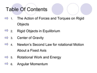 Table Of Contents The Action of Forces and Torques on Rigid Objects Rigid Objects in Equilibrium Center of Gravity Newton’s Second Law for rotational Motion About a Fixed Axis Rotational Work and Energy Angular Momentum 