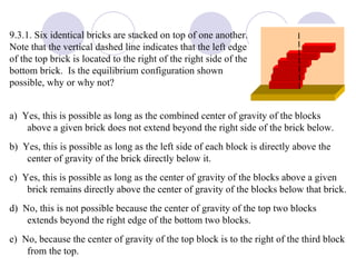 9.3.1. Six identical bricks are stacked on top of one another.  Note that the vertical dashed line indicates that the left edge of the top brick is located to the right of the right side of the bottom brick.  Is the equilibrium configuration shown possible, why or why not? a)  Yes, this is possible as long as the combined center of gravity of the blocks above a given brick does not extend beyond the right side of the brick below. b)  Yes, this is possible as long as the left side of each block is directly above the center of gravity of the brick directly below it. c)  Yes, this is possible as long as the center of gravity of the blocks above a given brick remains directly above the center of gravity of the blocks below that brick. d)  No, this is not possible because the center of gravity of the top two blocks extends beyond the right edge of the bottom two blocks. e)  No, because the center of gravity of the top block is to the right of the third block from the top. 