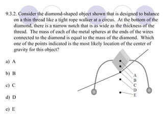 9.3.2. Consider the diamond-shaped object shown that is designed to balance on a thin thread like a tight rope walker at a circus.  At the bottom of the diamond, there is a narrow notch that is as wide as the thickness of the thread.  The mass of each of the metal spheres at the ends of the wires connected to the diamond is equal to the mass of the diamond.  Which one of the points indicated is the most likely location of the center of gravity for this object? a)  A b)  B c)  C d)  D e)  E 