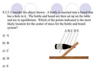 9.3.3. Consider the object shown.  A bottle is inserted into a board that has a hole in it.  The bottle and board are then set up on the table and are in equilibrium.  Which of the points indicated is the most likely location for the center of mass for the bottle and board system? a)  A b)  B c)  C d)  D e)  E 