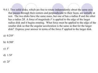9.4.1. Two solid disks, which are free to rotate independently about the same axis that passes through their centers and perpendicular to their faces, are initially at rest.  The two disks have the same mass, but one of has a radius  R  and the other has a radius 2 R.  A force of magnitude  F  is applied to the edge of the larger radius disk and it begins rotating.  What force must be applied to the edge of the smaller disk so that the angular acceleration is the same as that for the larger disk?  Express your answer in terms of the force  F  applied to the larger disk. a)  0.25 F b)  0.50 F c)  F d)  1.5 F e)  2 F 