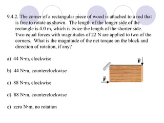 9.4.2. The corner of a rectangular piece of wood is attached to a rod that is free to rotate as shown.  The length of the longer side of the rectangle is 4.0 m, which is twice the length of the shorter side.  Two equal forces with magnitudes of 22 N are applied to two of the corners.  What is the magnitude of the net torque on the block and direction of rotation, if any? a)  44 N  m, clockwise b)  44 N  m, counterclockwise c)  88 N  m, clockwise d)  88 N  m, counterclockwise e)  zero N  m, no rotation 