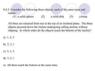 9.4.3. Consider the following three objects, each of the same mass and radius: (1)  a solid sphere  (2) a solid disk (3) a hoop All three are released from rest at the top of an inclined plane.  The three objects proceed down the incline undergoing rolling motion without slipping.  In which order do the objects reach the bottom of the incline? a)  1, 2, 3 b)  2, 3, 1 c)  3, 1, 2 d)  3, 2, 1 e)  All three reach the bottom at the same time. 